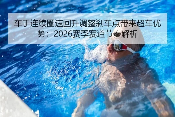 车手连续圈速回升调整刹车点带来超车优势：2026赛季赛道节奏解析